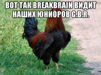 вот так breakbrain видит наших юниоров g.b.r. 