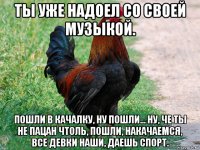 ты уже надоел со своей музыкой. пошли в качалку, ну пошли... ну, че ты не пацан чтоль, пошли, накачаемся, все девки наши, даешь спорт.