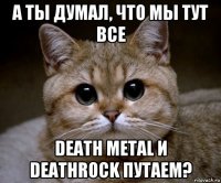а ты думал, что мы тут все death metal и deathrock путаем?