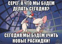 серег, а что мы будем делать сегодня? сегодня мы будем учить новые раскидки!