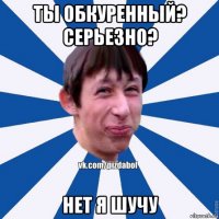 ты обкуренный? серьезно? нет я шучу