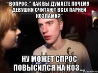 вопрос: " как вы думаете почему девушки считают всех парней козлами?" ну может спрос повысился на коз....