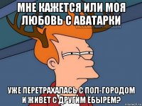 мне кажется или моя любовь с аватарки уже перетрахалась с пол-городом и живет с другим ёбырем?