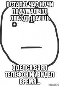 встал в час ночи подумал что опаздываешь оделся.взял телефон и увидел время...