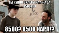 ты купил билеты на а-на за 8500р?? 8500? 8500 карл!?