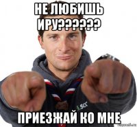 не любишь иру?????? приезжай ко мне