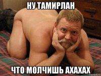 ну тамирлан что молчишь ахахах