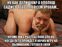 ну как делишки? а ололош садись тебе 2 по всем урокам... кроме физ-ры)тебе повезло но когда лето пройдёт я начну игру на выживание готовся хихи