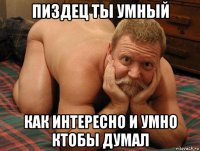 пиздец ты умный как интересно и умно ктобы думал