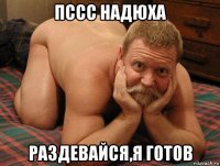 пссс надюха раздевайся,я готов