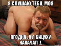 я слушаю тебя, моя ягодка , а я бицуху накачал .!.