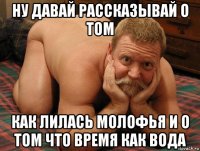 ну давай рассказывай о том как лилась молофья и о том что время как вода