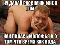 ну давай расскажи мне о том как лилась молофья и о том что время как вода