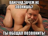 ванечка,зачем не звонишь? ты обещал позвонить!