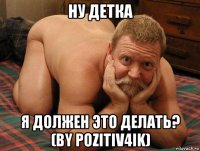 ну детка я должен это делать? (by pozitiv4ik)