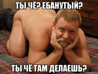 ты чё? ебанутый? ты чё там делаешь?