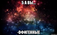 5 а вы... -офигенные