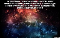 когда любишь, то способен стать кем угодно. когда любишь, совершенно не нужно понимать, что происходит, ибо все происходит внутри нас, так что человек вполне способен обернуться ветром. 