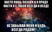 настя лишь позови и я приду настя я с табой всегда и везде не забывай меня и будь всегда рядом!^_^