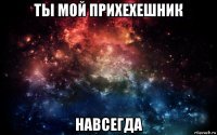 ты мой прихехешник навсегда