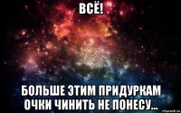 всё! больше этим придуркам очки чинить не понесу...