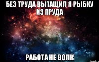 без труда вытащил я рыбку из пруда работа не волк