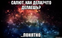 салют, как дела?что делаешь? …понятно.