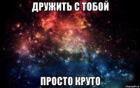 дружить с тобой просто круто