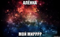 алёнка мой мирррр