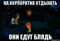 на корпоратив отдыхать они едут блядь