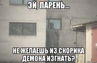  не желаешь из скорика демона изгнать?