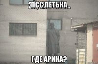 псс,петька где арина?