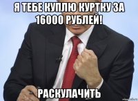 я тебе куплю куртку за 16000 рублей! раскулачить