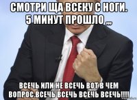 смотри ща всеку с ноги. 5 минут прошло ,,, всечь или не всечь вот в чем вопрос.всечь всечь всечь всечь!!!!