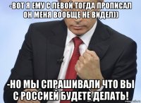 -вот я ему с левой тогда прописал он меня вообще не видел)) -но мы спрашивали что вы с россией будете делать!