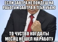 если завтра не пойдеш на работу и завтра я тебя убью то чуство когда ты месяц не шел на работу