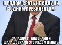 я рядом срать не сяду ни с одним презилентом. западло с гандонами и шалашовками это рядом делать