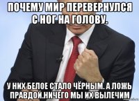 почему мир перевернулся с ног на голову. у них белое стало чёрным. а ложь правдой.ничего мы их вылечим