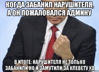 когда забанил нарушителя, a он пожаловался админу в итоге: нарушителя не только забанили но и замутили за клевету xd