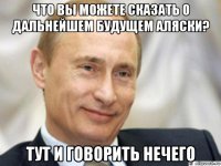 что вы можете сказать о дальнейшем будущем аляски? тут и говорить нечего