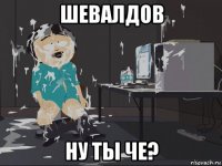 шевалдов ну ты че?