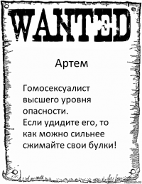 Артем Гомосексуалист высшего уровня опасности.
Если удидите его, то как можно сильнее сжимайте свои булки!