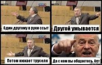 Один другому в руки ссыт Другой умывается Потом нюхает труселя Да с кем вы общаетесь, ёпт