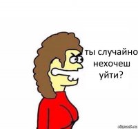 ты случайно нехочеш уйти?