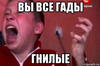 вы все гады гнилые