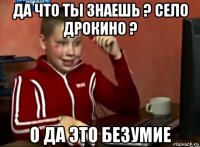 да что ты знаешь ? село дрокино ? о да это безумие