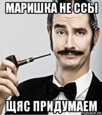 маришка не ссы щяс придумаем