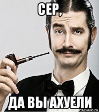 сер, да вы ахуели