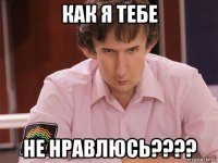 как я тебе не нравлюсь????