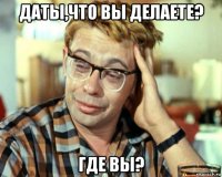 даты,что вы делаете? где вы?